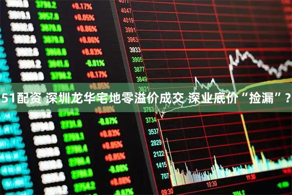 51配资 深圳龙华宅地零溢价成交 深业底价“捡漏”？