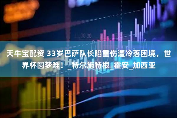 天牛宝配资 33岁巴萨队长陷重伤遭冷落困境，世界杯圆梦难！_特尔施特根_霍安_加西亚
