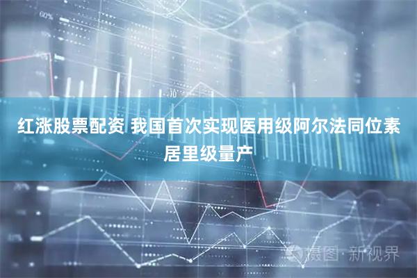 红涨股票配资 我国首次实现医用级阿尔法同位素居里级量产