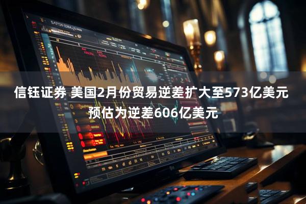 信钰证券 美国2月份贸易逆差扩大至573亿美元 预估为逆差606亿美元