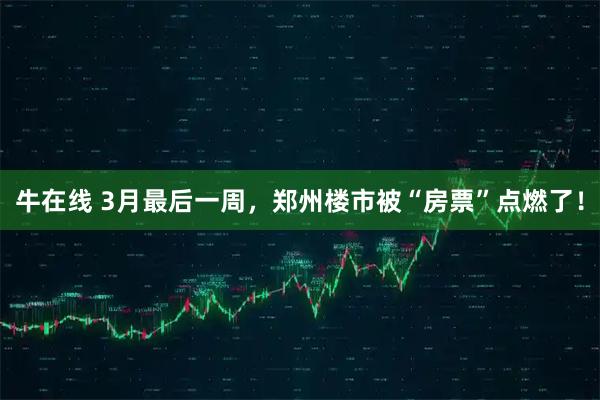 牛在线 3月最后一周，郑州楼市被“房票”点燃了！