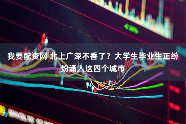 我要配资网 北上广深不香了？大学生毕业生正纷纷涌入这四个城市