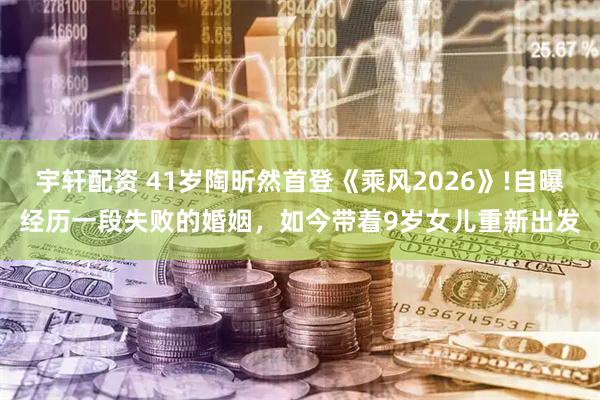 宇轩配资 41岁陶昕然首登《乘风2026》!自曝经历一段失败的婚姻，如今带着9岁女儿重新出发