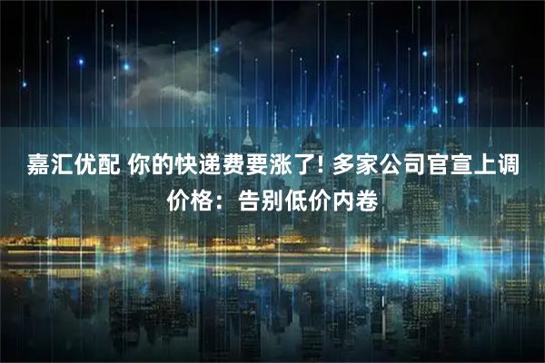 嘉汇优配 你的快递费要涨了! 多家公司官宣上调价格：告别低价内卷